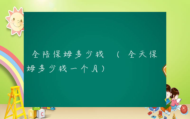 全陪保姆多少钱 (全天保姆多少钱一个月)